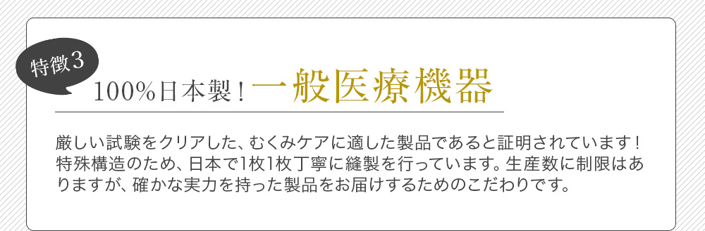 特徴3 100%日本製！一般医療機器 厳しい試験をクリアした、むくみケアに適した製品であると証明されています！特殊構造のため、日本で1枚1枚丁寧に縫製を行っています。生産数に制限はありますが、確かな実力を持った製品をお届けするためのこだわりです。