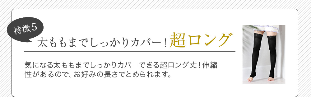 特徴5 太ももまでしっかりカバー！超ロング 気になる太ももまでしっかりカバーできる超ロング丈！伸縮性があるので、お好みの長さでとめられます。