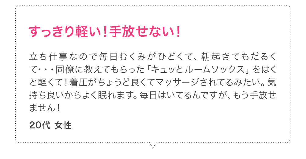 すっきり軽い！手放せない！立ち仕事なので毎日むくみがひどくて、朝起きてもだるくて・・・同僚に教えてもらった「キュッとルームソックス」をはくと軽くて！着圧がちょうど良くてマッサージされてるみたい。気持ち良いからよく眠れます。毎日はいてるんですが、もう手放せません！20代女性