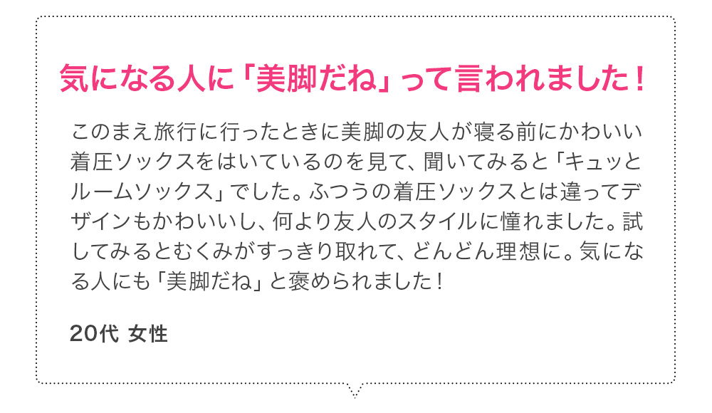 気になる人に「美脚だね」って言われました！このまえ旅行に行ったときに美脚の友人が寝る前にかわいい着圧ソックスをはいているのを見て、聞いてみると「キュッとルームソックス」でした。ふつうの着圧ソックスとは違ってデザインもかわいいし、何より友人のスタイルに憧れました。試してみるとむくみがすっきり取れて、どんどん理想に。気になる人にも「美脚だね」と褒められました！ 20代女性