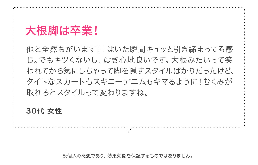 大根脚は卒業！他と全然ちがいます！！はいた瞬間キュッと引き締まってる感じ。でもキツくないし、はき心地良いです。大根みたいって笑われてから気にしちゃって脚を隠すスタイルばかりだったけど、タイトなスカートもスキニーデニムもキマるように！むくみが取れるとスタイルって変わりますね。 30代女性 ※個人の感想であり、効果効能を保証するものではありません。