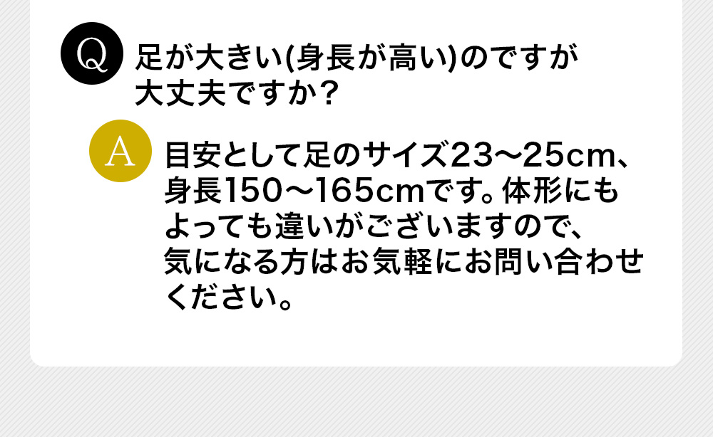 Q足が大きい(身長が高い)のですが大丈夫ですか？A目安として足のサイズ23～25cm、身長150～165cmです。体形にもよっても違いがございますので、気になる方はお気軽にお問い合わせください。