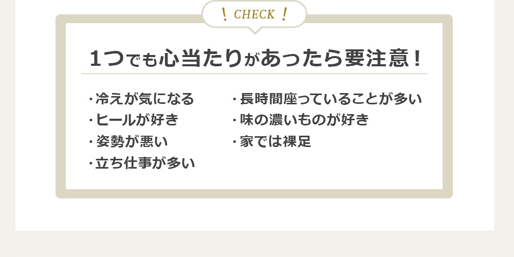 １つでも心当たりがあったら要注意！・冷えが気になる・ヒールが好き・姿勢が悪い・立ち仕事が多い・長時間座っていることが多い・味の濃いものが好き・家では裸足