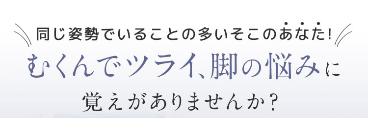 むくんでツライ、脚の悩みに覚えがありませんか？