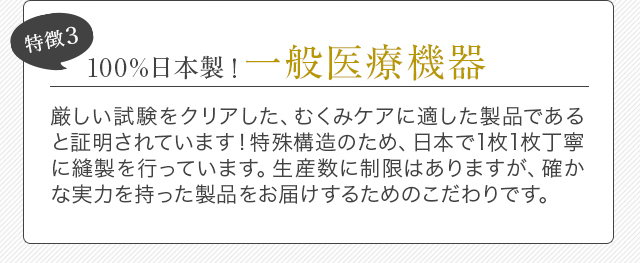 特徴3 100%日本製！一般医療機器 厳しい試験をクリアした、むくみケアに適した製品であると証明されています！特殊構造のため、日本で1枚1枚丁寧に縫製を行っています。生産数に制限はありますが、確かな実力を持った製品をお届けするためのこだわりです。