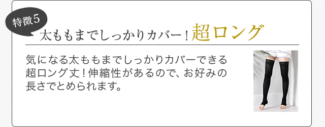特徴5 太ももまでしっかりカバー！超ロング 気になる太ももまでしっかりカバーできる超ロング丈！伸縮性があるので、お好みの長さでとめられます。