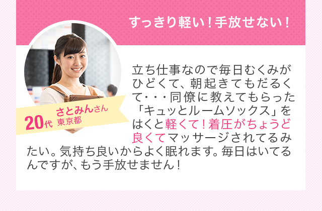 すっきり軽い！手放せない！立ち仕事なので毎日むくみがひどくて、朝起きてもだるくて・・・同僚に教えてもらった「キュッとルームソックス」をはくと軽くて！着圧がちょうど良くてマッサージされてるみたい。気持ち良いからよく眠れます。毎日はいてるんですが、もう手放せません！20代女性