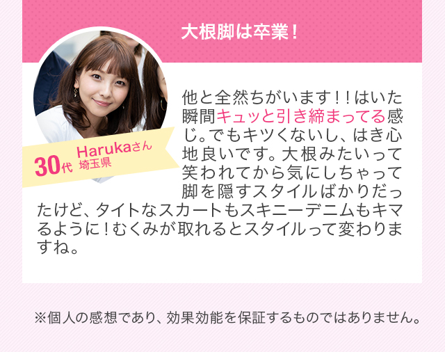 大根脚は卒業！他と全然ちがいます！！はいた瞬間キュッと引き締まってる感じ。でもキツくないし、はき心地良いです。大根みたいって笑われてから気にしちゃって脚を隠すスタイルばかりだったけど、タイトなスカートもスキニーデニムもキマるように！むくみが取れるとスタイルって変わりますね。 30代女性 ※個人の感想であり、効果効能を保証するものではありません。