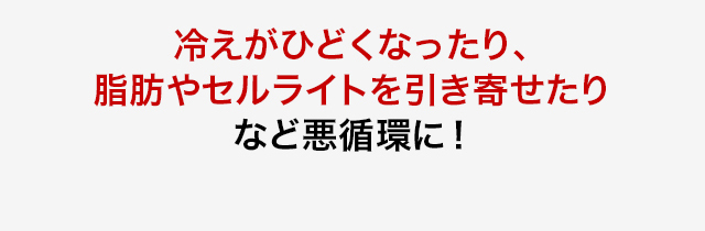 冷えがひどくなったり、脂肪やセルライトを引き寄せたりなど悪循環に！