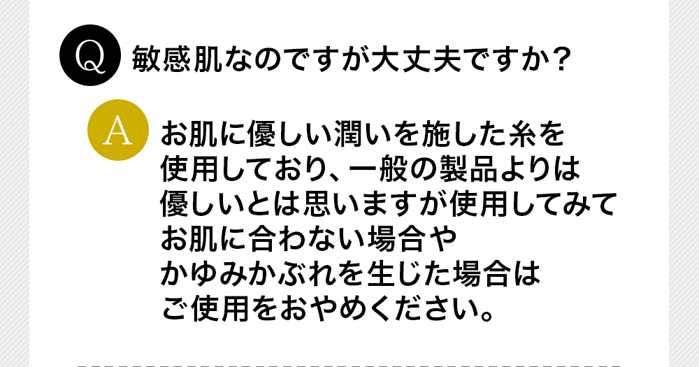 Q敏感肌なのですが大丈夫ですか？Aお肌に優しい潤いを施した糸を使用しており、一般の製品よりは優しいとは思いますが使用してみてお肌に合わない場合やかゆみかぶれを生じた場合はご使用をおやめください。