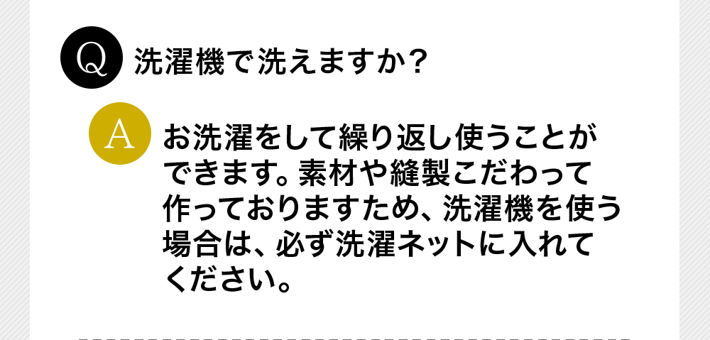 Q洗濯機で洗えますか？Aお洗濯をして繰り返し使うことができます。素材や縫製こだわって作っておりますため、洗濯機を使う場合は、必ず洗濯ネットに入れてください。