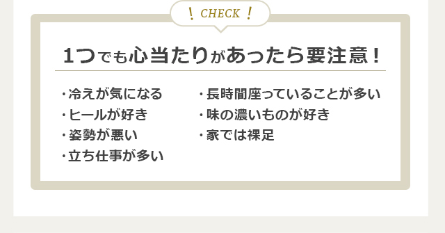 １つでも心当たりがあったら要注意！・冷えが気になる・ヒールが好き・姿勢が悪い・立ち仕事が多い・長時間座っていることが多い・味の濃いものが好き・家では裸足